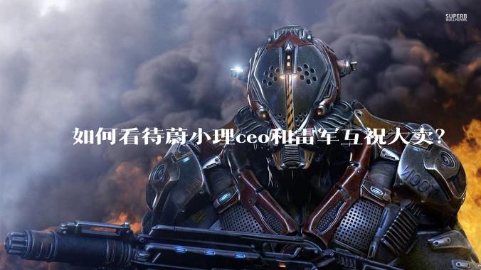 如何看待蔚小理ceo和雷军互祝大卖？