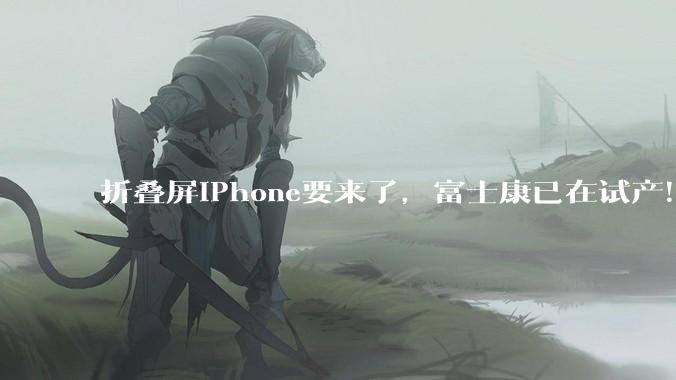 折叠屏iPhone要来了，富士康已在试产！顶配版或超2万元_苹果_Fold_马克·古尔曼