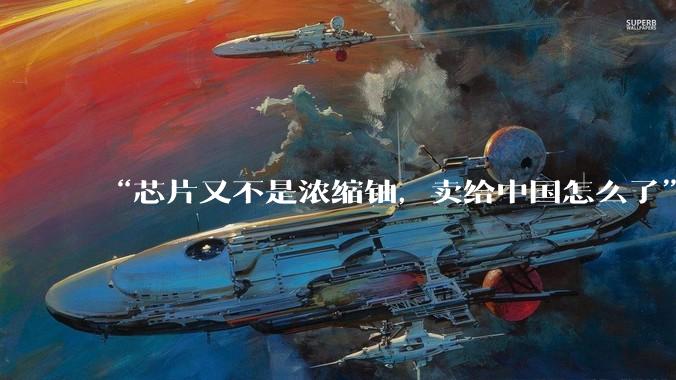 “芯片又不是浓缩铀，卖给中国怎么了”，黄仁勋把担忧写到了脸上_美国的_市场_敌人