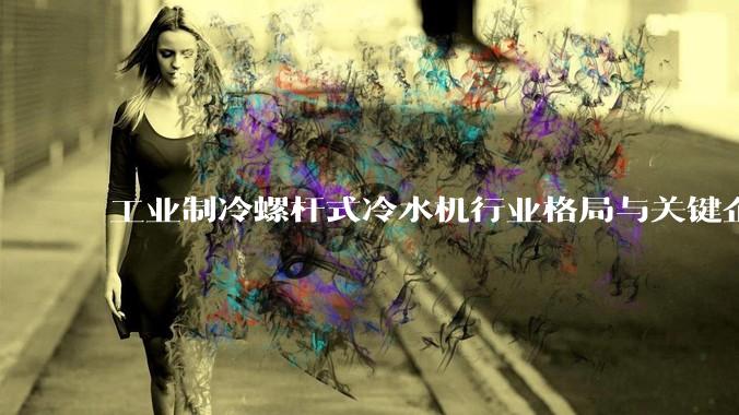 工业制冷螺杆式冷水机行业格局与关键企业价值评估报告（2026版）_恩德_技术