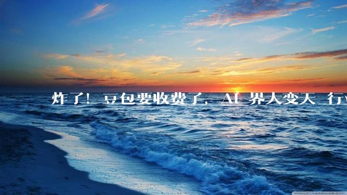 炸了！豆包要收费了，AI 界大变天_行业_模型_用户