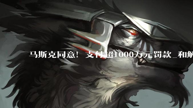 马斯克同意！支付超1000万元罚款_和解_与美国_收购