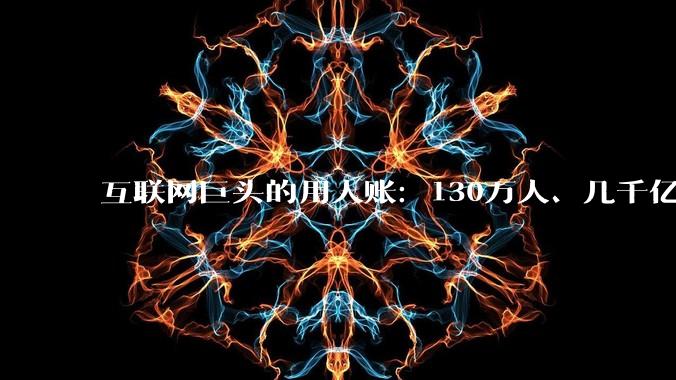 互联网巨头的用人账：130万人、几千亿薪酬，流向哪里？_员工_上市公司_总数