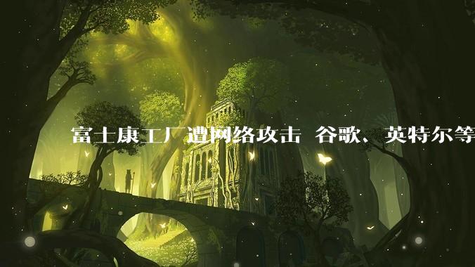 富士康工厂遭网络攻击 谷歌、英特尔等项目或受影响_苹果_特普莱森特_数据
