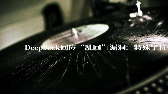 DeepSeek回应“乱回”漏洞：特殊字符引发模型幻觉，不涉及安全问题或隐私泄露_用户_上图_官方
