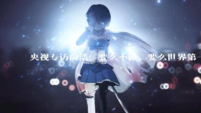 央视专访俞浩：要么不做，要么世界第一_创业_因为_市场