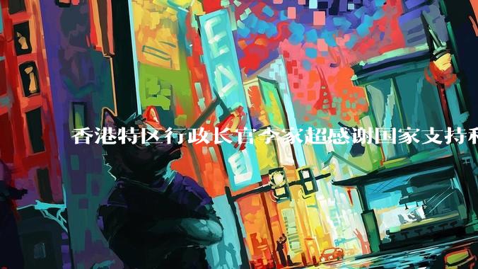 香港特区行政长官李家超感谢国家支持和信任，祝贺黎家盈成为第四批航天员_飞行_任务_空间