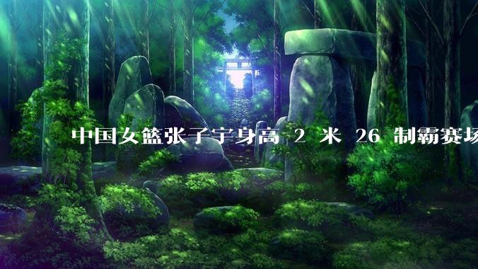 中国女篮张子宇身高 2 米 26 制霸赛场，身高因素在篮球比赛中能占多大优势？她会是下一个「姚明」吗？